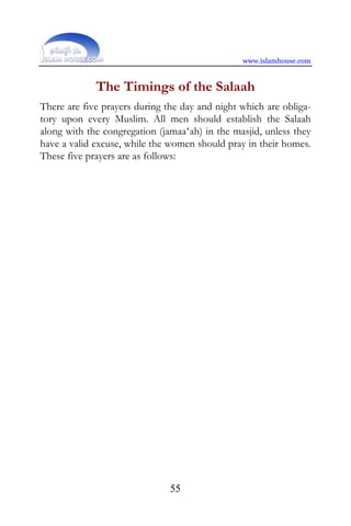 www.islamhouse.com


             The Timings of the Salaah
There are five prayers during the day and night which are obliga-
tory upon every Muslim. All men should establish the Salaah
along with the congregation (jamaa‘ah) in the masjid, unless they
have a valid excuse, while the women should pray in their homes.
These five prayers are as follows:




                               55
 