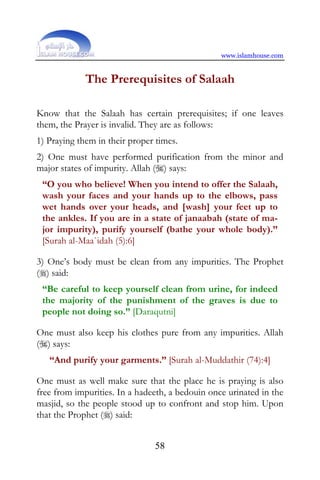 www.islamhouse.com


             The Prerequisites of Salaah

Know that the Salaah has certain prerequisites; if one leaves
them, the Prayer is invalid. They are as follows:
1) Praying them in their proper times.
2) One must have performed purification from the minor and
major states of impurity. Allah () says:
 “O you who believe! When you intend to offer the Salaah,
 wash your faces and your hands up to the elbows, pass
 wet hands over your heads, and [wash] your feet up to
 the ankles. If you are in a state of janaabah (state of ma-
 jor impurity), purify yourself (bathe your whole body).”
 [Surah al-Maa`idah (5):6]

3) One’s body must be clean from any impurities. The Prophet
() said:
 “Be careful to keep yourself clean from urine, for indeed
 the majority of the punishment of the graves is due to
 people not doing so.” [Daraqutni]

One must also keep his clothes pure from any impurities. Allah
() says:
   “And purify your garments.” [Surah al-Muddathir (74):4]

One must as well make sure that the place he is praying is also
free from impurities. In a hadeeth, a bedouin once urinated in the
masjid, so the people stood up to confront and stop him. Upon
that the Prophet () said:


                               58
 