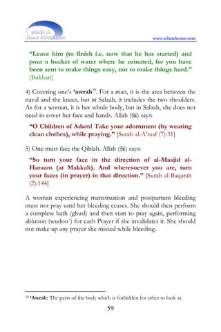 www.islamhouse.com


     “Leave him (to finish i.e. now that he has started) and
     pour a bucket of water where he urinated, for you have
     been sent to make things easy, not to make things hard.”
     (Bukhari)

4) Covering one’s ‘awrah38. For a man, it is the area between the
naval and the knees, but in Salaah, it includes the two shoulders.
As for a woman, it is her whole body, but in Salaah, she does not
need to cover her face and hands. Allah () says:
     “O Children of Adam! Take your adornment (by wearing
     clean clothes), while praying.” [Surah al-A’raaf (7):31]

5) One must face the Qiblah. Allah () says:
     “So turn your face in the direction of al-Masjid al-
     Haraam (at Makkah). And wheresoever you are, turn
     your faces (in prayer) in that direction.” [Surah al-Baqarah
     (2):144]

A woman experiencing menstruation and postpartum bleeding
must not pray until her bleeding ceases. She should then perform
a complete bath (ghusl) and then start to pray again, performing
ablution (wudoo´) for each Prayer if she invalidates it. She should
not make up any prayer she missed while bleeding.




38   ‘Awrah: The parts of the body which is forbidden for other to look at.
                                        59
 