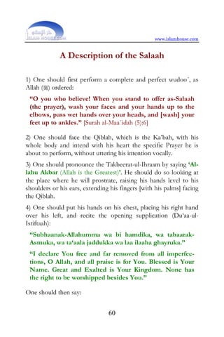 www.islamhouse.com


             A Description of the Salaah

1) One should first perform a complete and perfect wudoo´, as
Allah () ordered:
 “O you who believe! When you stand to offer as-Salaah
 (the prayer), wash your faces and your hands up to the
 elbows, pass wet hands over your heads, and [wash] your
 feet up to ankles.” [Surah al-Maa`idah (5):6]

2) One should face the Qiblah, which is the Ka’bah, with his
whole body and intend with his heart the specific Prayer he is
about to perform, without uttering his intention vocally.
3) One should pronounce the Takbeerat-ul-Ihraam by saying ‘Al-
lahu Akbar (Allah is the Greatest)’. He should do so looking at
the place where he will prostrate, raising his hands level to his
shoulders or his ears, extending his fingers [with his palms] facing
the Qiblah.
4) One should put his hands on his chest, placing his right hand
over his left, and recite the opening supplication (Du‘aa-ul-
Istiftaah):
 “Subhaanak-Allahumma wa bi hamdika, wa tabaarak-
 Asmuka, wa ta‘aala jaddukka wa laa ilaaha ghayruka.”
 “I declare You free and far removed from all imperfec-
 tions, O Allah, and all praise is for You. Blessed is Your
 Name. Great and Exalted is Your Kingdom. None has
 the right to be worshipped besides You.”

One should then say:


                                60
 