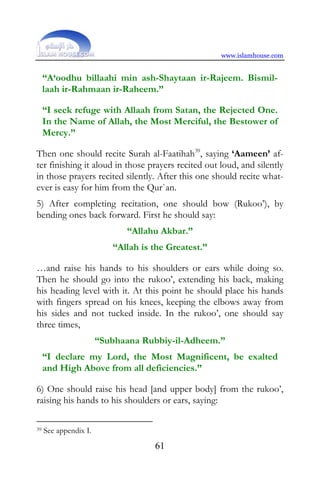 www.islamhouse.com


     “A‘oodhu billaahi min ash-Shaytaan ir-Rajeem. Bismil-
     laah ir-Rahmaan ir-Raheem.”

     “I seek refuge with Allaah from Satan, the Rejected One.
     In the Name of Allah, the Most Merciful, the Bestower of
     Mercy.”

Then one should recite Surah al-Faatihah39, saying ‘Aameen’ af-
ter finishing it aloud in those prayers recited out loud, and silently
in those prayers recited silently. After this one should recite what-
ever is easy for him from the Qur`an.
5) After completing recitation, one should bow (Rukoo’), by
bending ones back forward. First he should say:
                             “Allahu Akbar.”
                          “Allah is the Greatest.”

…and raise his hands to his shoulders or ears while doing so.
Then he should go into the rukoo’, extending his back, making
his heading level with it. At this point he should place his hands
with fingers spread on his knees, keeping the elbows away from
his sides and not tucked inside. In the rukoo’, one should say
three times,
                       “Subhaana Rubbiy-il-Adheem.”
     “I declare my Lord, the Most Magnificent, be exalted
     and High Above from all deficiencies.”

6) One should raise his head [and upper body] from the rukoo’,
raising his hands to his shoulders or ears, saying:

39   See appendix I.
                                    61
 