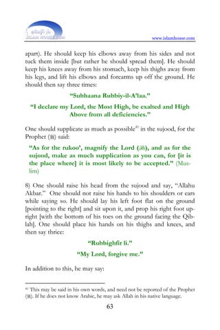 www.islamhouse.com


apart). He should keep his elbows away from his sides and not
tuck them inside [but rather he should spread them]. He should
keep his knees away from his stomach, keep his thighs away from
his legs, and lift his elbows and forearms up off the ground. He
should then say three times:
                   “Subhaana Rubbiy-il-A’laa.”
     “I declare my Lord, the Most High, be exalted and High
                   Above from all deficiencies.”

One should supplicate as much as possible41 in the sujood, for the
Prophet () said:
     “As for the rukoo’, magnify the Lord (), and as for the
     sujood, make as much supplication as you can, for [it is
     the place where] it is most likely to be accepted.” (Mus-
     lim)

8) One should raise his head from the sujood and say, “Allahu
Akbar.” One should not raise his hands to his shoulders or ears
while saying so. He should lay his left foot flat on the ground
[pointing to the right] and sit upon it, and prop his right foot up-
right [with the bottom of his toes on the ground facing the Qib-
lah]. One should place his hands on his thighs and knees, and
then say thrice:
                            “Rubbighfir li.”
                       “My Lord, forgive me.”

In addition to this, he may say:

41This may be said in his own words, and need not be reported of the Prophet
(). If he does not know Arabic, he may ask Allah in his native language.
                                    63
 