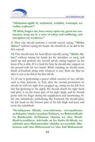 www.islamhouse.com


 “Allahumm-aghfir li, warhamni, wahdini, warzuqni, wa
 ‘aafini, wajburni.”
 “O Allah, forgive me, have mercy upon me, grant me sus-
 tenance, keep me in a state of safety and wellbeing, and
 strengthen my weakness.”
9) Then one should perform a second sujood saying, “Allahu
Akbar,” without raising his hands. He should do as he did in the
first sujood.
10) One should raise his head [from sujood] saying, “Allahu Ak-
bar,” without raising his hands [to his shoulders or ears], and
stand up and perform the second rak‘ah, taking support on his
knees if he is able. If it is hard for him, he should take support on
the ground with his two hands. While standing, he should recite
Surah al-Faatihah along with whatever is easy from the Qur`an
after it, just as he did in the first rak‘ah.
11) If one is performing a prayer which consists of two rak‘ahs,
such as Fajr, Jumu‘ah, or ‘Eid, after the second prostration he
should sit with his right foot propped up, sitting on his left foot
laid flat [pointing to the right]. He should clench his right hand
and place it on the lower part of his right thigh, and he should
point with his finger during his supplication and mentioning Al-
lah (the tashahhud), symbolizing His Tawheed. He should place
his left hand on the bottom part of his left thigh and knee and
recite the tashahhud:
 “At-tahiyyaatu lillaahi, was-salawaatu, wat-tayyibaatu,
 as-Salaamu ‘alayka ‘ayyuhan-Nabiyyu, wa Rahmatullaahi
 wa Barakaatuh. As-Salaamu ‘alaynaa wa ‘alaa ‘ibaad-
 illaah-is-saaliheen. Ash-hadu an laa ilaaha ill-Allaah, wa
 ashhadu anna Muhammadan ‘abduhu wa rasooluh. Alla-
 humma salli ‘alaa Muhammad wa ‘alaa Aali Muhammad
                                 64
 