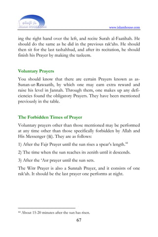 www.islamhouse.com


ing the right hand over the left, and recite Surah al-Faatihah. He
should do the same as he did in the previous rak‘ahs. He should
then sit for the last tashahhud, and after its recitation, he should
finish his Prayer by making the tasleem.


Voluntary Prayers
You should know that there are certain Prayers known as as-
Sunan-ur-Rawaatib, by which one may earn extra reward and
raise his level in Jannah. Through them, one makes up any defi-
ciencies found the obligatory Prayers. They have been mentioned
previously in the table.


The Forbidden Times of Prayer
Voluntary prayers other than those mentioned may be performed
at any time other than those specifically forbidden by Allah and
His Messenger (). They are as follows:
1) After the Fajr Prayer until the sun rises a spear’s length.44
2) The time when the sun reaches its zenith until it descends.
3) After the ‘Asr prayer until the sun sets.
The Witr Prayer is also a Sunnah Prayer, and it consists of one
rak‘ah. It should be the last prayer one performs at night.




44   About 15-20 minutes after the sun has risen.
                                        67
 