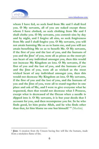 www.islamhouse.com


    whom I have fed, so seek food from Me and I shall feed
    you. O My servants, all of you are naked except those
    whom I have clothed, so seek clothing from Me and I
    shall clothe you. O My servants, you commit sins by day
    and by night, and I forgive all sins, so seek forgiveness
    from Me and I shall forgive you. O My servants, you will
    not attain harming Me so as to harm me, and you will not
    attain benefiting Me so as to benefit Me. O My servants,
    if the first of you and the last of you, and the humans of
    you and the Jinn2 of you, were all as pious as the most pi-
    ous heart of any individual amongst you, then this would
    not increase My Kingdom an iota. O My servants, if the
    first of you and the last of you, and the humans of you
    and the Jinn of you, were all as wicked as the most
    wicked heart of any individual amongst you, then this
    would not decrease My Kingdom an iota. O My servants,
    if the first of you and the last of you, and the humans of
    you and the Jinn of you, were all to stand together in one
    place and ask of Me, and I were to give everyone what he
    requested, then that would not decrease what I Possess,
    except what is decreased of the Ocean when a needle is
    dipped into it. O My servants, it is but your deeds that I
    account for you, and then recompense you for. So he who
    finds good, let him praise Allah, and he who finds other
    than that, let him blame no one but himself.’ ” (Muslim)




2 Jinn: A creation from the Unseen having free will like the humans, made
from a smokeless flame of fire.
                                   6
 