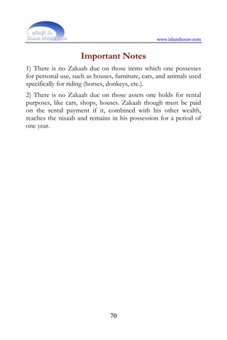www.islamhouse.com


                     Important Notes
1) There is no Zakaah due on those items which one possesses
for personal use, such as houses, furniture, cars, and animals used
specifically for riding (horses, donkeys, etc.).
2) There is no Zakaah due on those assets one holds for rental
purposes, like cars, shops, houses. Zakaah though must be paid
on the rental payment if it, combined with his other wealth,
reaches the nisaab and remains in his possession for a period of
one year.




                                70
 