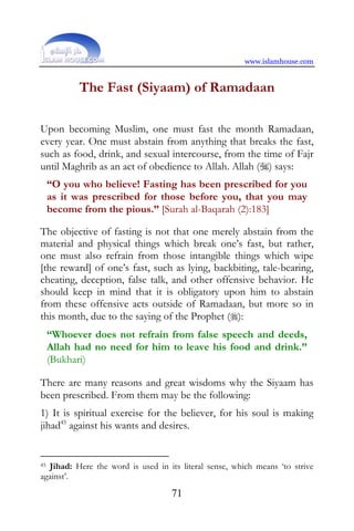 www.islamhouse.com


           The Fast (Siyaam) of Ramadaan

Upon becoming Muslim, one must fast the month Ramadaan,
every year. One must abstain from anything that breaks the fast,
such as food, drink, and sexual intercourse, from the time of Fajr
until Maghrib as an act of obedience to Allah. Allah () says:
     “O you who believe! Fasting has been prescribed for you
     as it was prescribed for those before you, that you may
     become from the pious.” [Surah al-Baqarah (2):183]

The objective of fasting is not that one merely abstain from the
material and physical things which break one’s fast, but rather,
one must also refrain from those intangible things which wipe
[the reward] of one’s fast, such as lying, backbiting, tale-bearing,
cheating, deception, false talk, and other offensive behavior. He
should keep in mind that it is obligatory upon him to abstain
from these offensive acts outside of Ramadaan, but more so in
this month, due to the saying of the Prophet ():
     “Whoever does not refrain from false speech and deeds,
     Allah had no need for him to leave his food and drink.”
     (Bukhari)

There are many reasons and great wisdoms why the Siyaam has
been prescribed. From them may be the following:
1) It is spiritual exercise for the believer, for his soul is making
jihad45 against his wants and desires.


45Jihad: Here the word is used in its literal sense, which means ‘to strive
against’.
                                    71
 