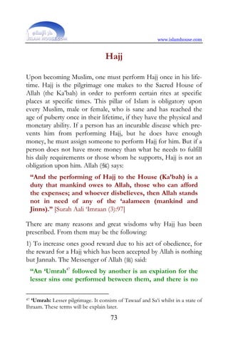www.islamhouse.com


                                    Hajj

Upon becoming Muslim, one must perform Hajj once in his life-
time. Hajj is the pilgrimage one makes to the Sacred House of
Allah (the Ka’bah) in order to perform certain rites at specific
places at specific times. This pillar of Islam is obligatory upon
every Muslim, male or female, who is sane and has reached the
age of puberty once in their lifetime, if they have the physical and
monetary ability. If a person has an incurable disease which pre-
vents him from performing Hajj, but he does have enough
money, he must assign someone to perform Hajj for him. But if a
person does not have more money than what he needs to fulfill
his daily requirements or those whom he supports, Hajj is not an
obligation upon him. Allah () says:
     “And the performing of Hajj to the House (Ka’bah) is a
     duty that mankind owes to Allah, those who can afford
     the expenses; and whoever disbelieves, then Allah stands
     not in need of any of the ‘aalameen (mankind and
     Jinns).” [Surah Aali ‘Imraan (3):97]

There are many reasons and great wisdoms why Hajj has been
prescribed. From them may be the following:
1) To increase ones good reward due to his act of obedience, for
the reward for a Hajj which has been accepted by Allah is nothing
but Jannah. The Messenger of Allah () said:
     “An ‘Umrah47 followed by another is an expiation for the
     lesser sins one performed between them, and there is no

47‘Umrah: Lesser pilgrimage. It consists of Tawaaf and Sa‘i whilst in a state of
Ihraam. These terms will be explain later.
                                      73
 