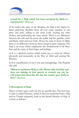 www.islamhouse.com


 reward for a Hajj which has been accepted by Allah ex-
 cept Jannah.” (Bukhari)

2) To realize the unity of the Muslims, for Hajj is the largest Is-
lamic gathering. Muslims from all over come together at one
place and time, calling to the same Lord, wearing the same
clothes, and performing the same rituals. There is no difference
between the rich and the poor, the noble and the ignoble, white
and black, Arab and non-Arab. All are the same in front of Allah;
there is no difference between them except in piety (taqwaa). The
Hajj is an event which emphasizes the brotherhood of all Mus-
lims and the unity of their hopes and feelings.
3) It is a spiritual exercise which trains one to exert his efforts,
physically and monetarily, in the Way of Allah and seeking His
Pleasure.
4) It is a purification of one’s sins and wrongdoings. The Prophet
() said:
 “Whoever performs Hajj to this House (the ka’bah) and
 does not indulge in foul speech or commit any sin, he
 will return [sin-free] like the day his mother gave birth to
 him.” (Bukhari)


A Description of Hajj
Hajj is of three types, each one has its specific rites. The best type
is what is called Tamattu’, which is that one performs both a Hajj
and an ‘Umrah separately, both in the Sacred Months of Hajj. It
is done as follows:



                                 74
 