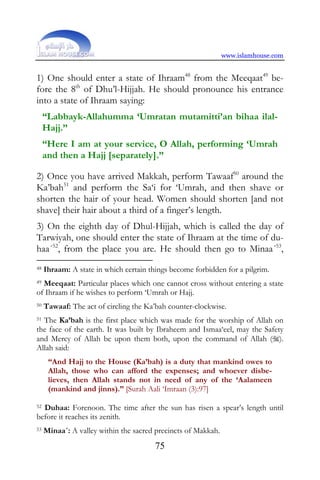 www.islamhouse.com


1) One should enter a state of Ihraam48 from the Meeqaat49 be-
fore the 8th of Dhu’l-Hijjah. He should pronounce his entrance
into a state of Ihraam saying:
     “Labbayk-Allahumma ‘Umratan mutamitti’an bihaa ilal-
     Hajj.”
     “Here I am at your service, O Allah, performing ‘Umrah
     and then a Hajj [separately].”

2) Once you have arrived Makkah, perform Tawaaf50 around the
Ka’bah51 and perform the Sa‘i for ‘Umrah, and then shave or
shorten the hair of your head. Women should shorten [and not
shave] their hair about a third of a finger’s length.
3) On the eighth day of Dhul-Hijjah, which is called the day of
Tarwiyah, one should enter the state of Ihraam at the time of du-
haa´52, from the place you are. He should then go to Minaa´53,
48   Ihraam: A state in which certain things become forbidden for a pilgrim.
49Meeqaat: Particular places which one cannot cross without entering a state
of Ihraam if he wishes to perform ‘Umrah or Hajj.
50   Tawaaf: The act of circling the Ka’bah counter-clockwise.
51 The Ka’bah is the first place which was made for the worship of Allah on

the face of the earth. It was built by Ibraheem and Ismaa‘eel, may the Safety
and Mercy of Allah be upon them both, upon the command of Allah ().
Allah said:
      “And Hajj to the House (Ka’bah) is a duty that mankind owes to
      Allah, those who can afford the expenses; and whoever disbe-
      lieves, then Allah stands not in need of any of the ‘Aalameen
      (mankind and jinns).” [Surah Aali ‘Imraan (3):97]

52 Duhaa: Forenoon. The time after the sun has risen a spear’s length until

before it reaches its zenith.
53   Minaa´: A valley within the sacred precincts of Makkah.
                                        75
 