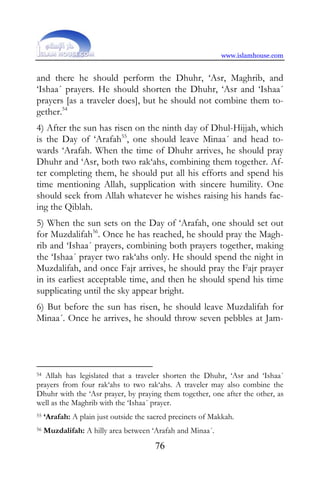 www.islamhouse.com


and there he should perform the Dhuhr, ‘Asr, Maghrib, and
‘Ishaa´ prayers. He should shorten the Dhuhr, ‘Asr and ‘Ishaa´
prayers [as a traveler does], but he should not combine them to-
gether.54
4) After the sun has risen on the ninth day of Dhul-Hijjah, which
is the Day of ‘Arafah55, one should leave Minaa´ and head to-
wards ‘Arafah. When the time of Dhuhr arrives, he should pray
Dhuhr and ‘Asr, both two rak‘ahs, combining them together. Af-
ter completing them, he should put all his efforts and spend his
time mentioning Allah, supplication with sincere humility. One
should seek from Allah whatever he wishes raising his hands fac-
ing the Qiblah.
5) When the sun sets on the Day of ‘Arafah, one should set out
for Muzdalifah56. Once he has reached, he should pray the Magh-
rib and ‘Ishaa´ prayers, combining both prayers together, making
the ‘Ishaa´ prayer two rak‘ahs only. He should spend the night in
Muzdalifah, and once Fajr arrives, he should pray the Fajr prayer
in its earliest acceptable time, and then he should spend his time
supplicating until the sky appear bright.
6) But before the sun has risen, he should leave Muzdalifah for
Minaa´. Once he arrives, he should throw seven pebbles at Jam-




54 Allah has legislated that a traveler shorten the Dhuhr, ‘Asr and ‘Ishaa´
prayers from four rak‘ahs to two rak‘ahs. A traveler may also combine the
Dhuhr with the ‘Asr prayer, by praying them together, one after the other, as
well as the Maghrib with the ‘Ishaa´ prayer.
55   ‘Arafah: A plain just outside the sacred precincts of Makkah.
56   Muzdalifah: A hilly area between ‘Arafah and Minaa´.
                                        76
 