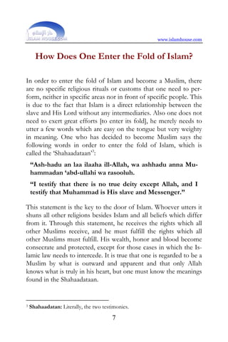 www.islamhouse.com


      How Does One Enter the Fold of Islam?

In order to enter the fold of Islam and become a Muslim, there
are no specific religious rituals or customs that one need to per-
form, neither in specific areas nor in front of specific people. This
is due to the fact that Islam is a direct relationship between the
slave and His Lord without any intermediaries. Also one does not
need to exert great efforts [to enter its fold], he merely needs to
utter a few words which are easy on the tongue but very weighty
in meaning. One who has decided to become Muslim says the
following words in order to enter the fold of Islam, which is
called the ‘Shahaadataan’3:
    “Ash-hadu an laa ilaaha ill-Allah, wa ashhadu anna Mu-
    hammadan ‘abd-ullahi wa rasooluh.
    “I testify that there is no true deity except Allah, and I
    testify that Muhammad is His slave and Messenger.”

This statement is the key to the door of Islam. Whoever utters it
shuns all other religions besides Islam and all beliefs which differ
from it. Through this statement, he receives the rights which all
other Muslims receive, and he must fulfill the rights which all
other Muslims must fulfill. His wealth, honor and blood become
consecrate and protected, except for those cases in which the Is-
lamic law needs to intercede. It is true that one is regarded to be a
Muslim by what is outward and apparent and that only Allah
knows what is truly in his heart, but one must know the meanings
found in the Shahaadataan.


3   Shahaadatan: Literally, the two testimonies.
                                        7
 