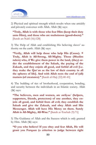 www.islamhouse.com


2) Physical and spiritual strength which results when one amiably
and privately converses with Allah. Allah () says:
 “Truly, Allah is with those who fear Him (keep their duty
 unto Him), and those who are muhsinoon (good-doers).”
 [Surah an-Nahl (16):128]

3) The Help of Allah and establishing His believing slaves’ au-
thority on the earth. Allah () says:
 “Verily, Allah will help those who help His (Cause). *
 Truly, Allah is All-Strong, All-Mighty. Those (Muslim
 rulers) who, if We give them power in the land, (they) or-
 der the establishment of the Salaah, the paying of the
 Zakaah, and they enjoin all good, and forbid all evil [i.e.
 they make the Qur`an as the law of their country in all
 the spheres of life]. And with Allah rests the end of (all)
 matters (of creatures).” [Surah al-Hajj (22):40-41]

4) The building of ties of brotherhood, cooperation, bonding,
and security between the individuals in an Islamic society. Allah
() says:
 “The believers, men and women, are awliyaa´ (helpers,
 supporters, friends, protectors) of one another, they en-
 join all good, and forbid from all evil; they establish the
 Salaah and give the Zakaah, and obey Allah and His
 Messenger. Allah will have His Mercy on them. Surely
 Allah is All-Mighty, All-Wise.” [Surah at-Tawbah (9):71]

5) The Guidance of Allah and the Success which is only granted
by Him. Allah () says:
 “O you who believe! If you obey and fear Allah, He will
 grant you Furqaan (a criterion to judge between right
                               80
 