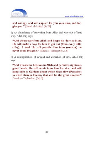 www.islamhouse.com


 and wrong), and will expiate for you your sins, and for-
 give you.” [Surah al-Anfaal (8):29]

6) An abundance of provision from Allah and way out of hard-
ship. Allah () says:
 “And whosoever fears Allah and keeps his duty to Him,
 He will make a way for him to get out (from every diffi-
 culty). * And He will provide him from (sources) he
 never could imagine.” [Surah at-Talaaq (65):2-3]

7) A multiplication of reward and expiation of sins. Allah ()
says:
 “And whosoever believes in Allah and performs righteous
 good deeds, He will remit from him his sins, and will
 admit him to Gardens under which rivers flow (Paradise)
 to dwell therein forever, that will be the great success.”
 [Surah at-Taghaabun (64):9]




                             81
 