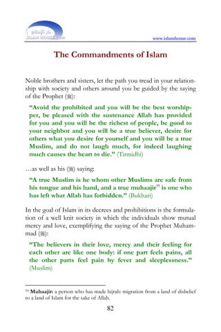 www.islamhouse.com


             The Commandments of Islam

Noble brothers and sisters, let the path you tread in your relation-
ship with society and others around you be guided by the saying
of the Prophet ():
     “Avoid the prohibited and you will be the best worship-
     per, be pleased with the sustenance Allah has provided
     for you and you will be the richest of people, be good to
     your neighbor and you will be a true believer, desire for
     others what you desire for yourself and you will be a true
     Muslim, and do not laugh much, for indeed laughing
     much causes the heart to die.” (Tirmidhi)

…as well as his () saying:
     “A true Muslim is he whom other Muslims are safe from
     his tongue and his hand, and a true muhaajir59 is one who
     has left what Allah has forbidden.” (Bukhari)

In the goal of Islam in its decrees and prohibitions is the formula-
tion of a well knit society in which the individuals show mutual
mercy and love, exemplifying the saying of the Prophet Muham-
mad ():
     “The believers in their love, mercy and their feeling for
     each other are like one body: if one part feels pains, all
     the other parts feel pain by fever and sleeplessness.”
     (Muslim)


59Muhaajir: a person who has made hijrah: migration from a land of disbelief
to a land of Islam for the sake of Allah.
                                    82
 