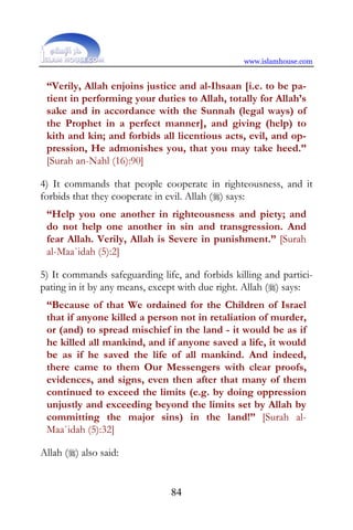www.islamhouse.com


 “Verily, Allah enjoins justice and al-Ihsaan [i.e. to be pa-
 tient in performing your duties to Allah, totally for Allah’s
 sake and in accordance with the Sunnah (legal ways) of
 the Prophet in a perfect manner], and giving (help) to
 kith and kin; and forbids all licentious acts, evil, and op-
 pression, He admonishes you, that you may take heed.”
 [Surah an-Nahl (16):90]

4) It commands that people cooperate in righteousness, and it
forbids that they cooperate in evil. Allah () says:
 “Help you one another in righteousness and piety; and
 do not help one another in sin and transgression. And
 fear Allah. Verily, Allah is Severe in punishment.” [Surah
 al-Maa`idah (5):2]

5) It commands safeguarding life, and forbids killing and partici-
pating in it by any means, except with due right. Allah () says:
 “Because of that We ordained for the Children of Israel
 that if anyone killed a person not in retaliation of murder,
 or (and) to spread mischief in the land - it would be as if
 he killed all mankind, and if anyone saved a life, it would
 be as if he saved the life of all mankind. And indeed,
 there came to them Our Messengers with clear proofs,
 evidences, and signs, even then after that many of them
 continued to exceed the limits (e.g. by doing oppression
 unjustly and exceeding beyond the limits set by Allah by
 committing the major sins) in the land!” [Surah al-
 Maa`idah (5):32]

Allah () also said:


                               84
 