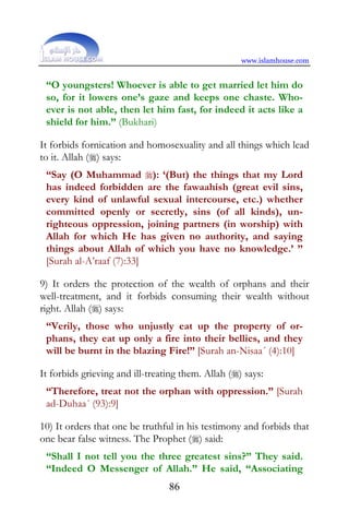 www.islamhouse.com


 “O youngsters! Whoever is able to get married let him do
 so, for it lowers one’s gaze and keeps one chaste. Who-
 ever is not able, then let him fast, for indeed it acts like a
 shield for him.” (Bukhari)

It forbids fornication and homosexuality and all things which lead
to it. Allah () says:
 “Say (O Muhammad ): ‘(But) the things that my Lord
 has indeed forbidden are the fawaahish (great evil sins,
 every kind of unlawful sexual intercourse, etc.) whether
 committed openly or secretly, sins (of all kinds), un-
 righteous oppression, joining partners (in worship) with
 Allah for which He has given no authority, and saying
 things about Allah of which you have no knowledge.’ ”
 [Surah al-A’raaf (7):33]

9) It orders the protection of the wealth of orphans and their
well-treatment, and it forbids consuming their wealth without
right. Allah () says:
 “Verily, those who unjustly eat up the property of or-
 phans, they eat up only a fire into their bellies, and they
 will be burnt in the blazing Fire!” [Surah an-Nisaa´ (4):10]

It forbids grieving and ill-treating them. Allah () says:
 “Therefore, treat not the orphan with oppression.” [Surah
 ad-Duhaa´ (93):9]

10) It orders that one be truthful in his testimony and forbids that
one bear false witness. The Prophet () said:
 “Shall I not tell you the three greatest sins?” They said.
 “Indeed O Messenger of Allah.” He said, “Associating
                                 86
 