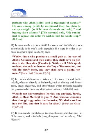 www.islamhouse.com


 partners with Allah (shirk) and ill-treatment of parents.”
 He was leaning [while he mentioned that], but then he
 sat up straight (as if he was alarmed) and said, “..and
 bearing false witness.” [The narrator] said, “He contin-
 ued to repeat this until we wished that he would stop.”
 (Bukhari)

11) It commands that one fulfill his oaths and forbids that one
intentionally lie in one’s oath, especially if it were in order to de-
prive another’s right. Allah () says:
 “Verily, those who purchase a small gain at the cost of
 Allah’s Covenant and their oaths, they shall have no por-
 tion in the Hereafter (Paradise). Neither will Allah speak
 to them, nor look at them on the Day of Resurrection, nor
 will He purify them, and they shall have a painful tor-
 ment.” [Surah Aali ‘Imraan (3):77]

12) It commands humans to take care of themselves and forbids
suicide, whether directly or indirectly, such as dealing with intoxi-
cants, drugs, cigarettes, and other things which modern medicine
has proven to be causes of destructive diseases. Allah () says:
 “And do not kill yourselves (nor kill one another). Surely,
 Allah is Most Merciful to you. * And whoever commits
 that through aggression and injustice, We shall cast him
 into the Fire, and that is easy for Allah.” [Surah an-Nisaa´
 (4):29-30]

13) It commands truthfulness, trustworthiness, and that one ful-
fill his oaths; and it forbids lying, deception and treachery. Allah
() says:


                                 87
 