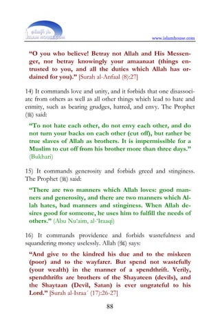 www.islamhouse.com


 “O you who believe! Betray not Allah and His Messen-
 ger, nor betray knowingly your amaanaat (things en-
 trusted to you, and all the duties which Allah has or-
 dained for you).” [Surah al-Anfaal (8):27]

14) It commands love and unity, and it forbids that one disassoci-
ate from others as well as all other things which lead to hate and
enmity, such as bearing grudges, hatred, and envy. The Prophet
() said:
 “To not hate each other, do not envy each other, and do
 not turn your backs on each other (cut off), but rather be
 true slaves of Allah as brothers. It is impermissible for a
 Muslim to cut off from his brother more than three days.”
 (Bukhari)

15) It commands generosity and forbids greed and stinginess.
The Prophet () said:
 “There are two manners which Allah loves: good man-
 ners and generosity, and there are two manners which Al-
 lah hates, bad manners and stinginess. When Allah de-
 sires good for someone, he uses him to fulfill the needs of
 others.” (Abu Nu‘aim, al-‘Iraaqi)

16) It commands providence and forbids wastefulness and
squandering money uselessly. Allah () says:
 “And give to the kindred his due and to the miskeen
 (poor) and to the wayfarer. But spend not wastefully
 (your wealth) in the manner of a spendthrift. Verily,
 spendthrifts are brothers of the Shayateen (devils), and
 the Shaytaan (Devil, Satan) is ever ungrateful to his
 Lord.” [Surah al-Israa´ (17):26-27]

                               88
 