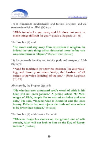 www.islamhouse.com


17) It commands moderateness and forbids strictness and ex-
tremism in religion. Allah () says:
 “Allah intends for you ease, and He does not want to
 make things difficult for you.” [Surah al-Baqarah (2):185]

The Prophet () said:
 “Be aware and stay away from extremism in religion, for
 indeed the only thing which destroyed those before you
 was extremism in religion.” (Saheeh ibn Hibbaan)

18) It commands humility and forbids pride and arrogance. Allah
() says:
 “ ‘And be moderate (or show no insolence) in your walk-
 ing, and lower your voice. Verily, the harshest of all
 voices is the voice (braying) of the ass.’ ” [Surah Luqmaan
 (31):19]

About pride, the Prophet () said:
 “He who has even a mustard seed’s worth of pride in his
 heart will not enter Jannah.” A person asked, “O Mes-
 senger of Allah, people like to wear nice clothes and san-
 dals.” He said, “Indeed Allah is Beautiful and He loves
 beauty. Pride is that one rejects the truth and sees others
 to be lower than himself.” (Muslim)

The Prophet () said about self-conceit:
 “Whoever drags his clothes on the ground out of self-
 conceit, Allah will not look at him on the Day of Resur-
 rection.” (Bukhari)


                               89
 