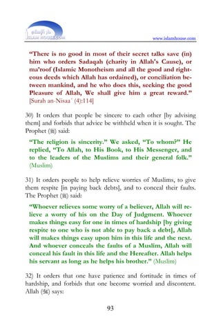 www.islamhouse.com


 “There is no good in most of their secret talks save (in)
 him who orders Sadaqah (charity in Allah's Cause), or
 ma’roof (Islamic Monotheism and all the good and right-
 eous deeds which Allah has ordained), or conciliation be-
 tween mankind, and he who does this, seeking the good
 Pleasure of Allah, We shall give him a great reward.”
 [Surah an-Nisaa´ (4):114]

30) It orders that people be sincere to each other [by advising
them] and forbids that advice be withheld when it is sought. The
Prophet () said:
 “The religion is sincerity.” We asked, “To whom?” He
 replied, “To Allah, to His Book, to His Messenger, and
 to the leaders of the Muslims and their general folk.”
 (Muslim)

31) It orders people to help relieve worries of Muslims, to give
them respite [in paying back debts], and to conceal their faults.
The Prophet () said:
 “Whoever relieves some worry of a believer, Allah will re-
 lieve a worry of his on the Day of Judgment. Whoever
 makes things easy for one in times of hardship [by giving
 respite to one who is not able to pay back a debt], Allah
 will makes things easy upon him in this life and the next.
 And whoever conceals the faults of a Muslim, Allah will
 conceal his fault in this life and the Hereafter. Allah helps
 his servant as long as he helps his brother.” (Muslim)

32) It orders that one have patience and fortitude in times of
hardship, and forbids that one become worried and discontent.
Allah () says:

                               93
 