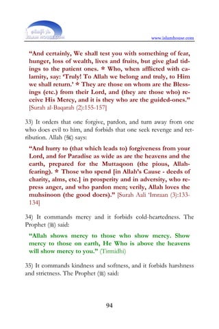 www.islamhouse.com


 “And certainly, We shall test you with something of fear,
 hunger, loss of wealth, lives and fruits, but give glad tid-
 ings to the patient ones. * Who, when afflicted with ca-
 lamity, say: ‘Truly! To Allah we belong and truly, to Him
 we shall return.’ * They are those on whom are the Bless-
 ings (etc.) from their Lord, and (they are those who) re-
 ceive His Mercy, and it is they who are the guided-ones.”
 [Surah al-Baqarah (2):155-157]

33) It orders that one forgive, pardon, and turn away from one
who does evil to him, and forbids that one seek revenge and ret-
ribution. Allah () says:
 “And hurry to (that which leads to) forgiveness from your
 Lord, and for Paradise as wide as are the heavens and the
 earth, prepared for the Muttaqoon (the pious, Allah-
 fearing). * Those who spend [in Allah’s Cause - deeds of
 charity, alms, etc.] in prosperity and in adversity, who re-
 press anger, and who pardon men; verily, Allah loves the
 muhsinoon (the good doers).” [Surah Aali ‘Imraan (3):133-
 134]

34) It commands mercy and it forbids cold-heartedness. The
Prophet () said:
 “Allah shows mercy to those who show mercy. Show
 mercy to those on earth, He Who is above the heavens
 will show mercy to you.” (Tirmidhi)

35) It commands kindness and softness, and it forbids harshness
and strictness. The Prophet () said:



                              94
 
