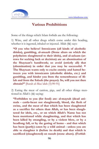 www.islamhouse.com


                 Various Prohibitions

Some of the things which Islam forbids are the following:
1) Wine, and all other drugs which come under this heading,
whether it is ingested, inhaled or injected. Allah () says:
 “O you who believe! Intoxicants (all kinds of alcoholic
 drinks), gambling, al-ansaab (Stone altars on which the
 polytheists slaughtered to their idols), and al-azlaam (ar-
 rows for seeking luck or decision) are an abomination of
 the Shaytaan’s handiwork; so avoid (strictly all) that
 (abomination) in order that you may be successful. *
 The Shaytaan wants only to excite enmity and hatred be-
 tween you with intoxicants (alcoholic drinks, etc.) and
 gambling, and hinder you from the remembrance of Al-
 lah and from the Salaah (the prayer). So, will you not then
 abstain?” [Surah al-Maa`idah (5):90-91]

2) Eating the meat of carrion, pigs, and all other things men-
tioned in Allah’s () saying:
 “Forbidden to you (for food) are: al-maytah (dead ani-
 mals - cattle-beast not slaughtered), blood, the flesh of
 swine, and the meat of that which has been slaughtered
 as a sacrifice for others than Allah, or has been slaugh-
 tered for idols, etc., or on which Allah’s Name has not
 been mentioned while slaughtering, and that which has
 been killed by strangling, or by a violent blow, or by a
 headlong fall, or by the goring of horns - and that which
 has been (partly) eaten by a wild animal - unless you are
 able to slaughter it (before its death) and that which is
 sacrificed (slaughtered) on nusub (stone altars). (Forbid-
                               96
 