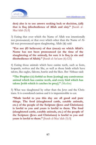 www.islamhouse.com


 den) also is to use arrows seeking luck or decision, (all)
 that is fisq (disobedience of Allah and sin).” [Surah al-
 Maa`idah (5):3]

3) Eating that over which the Name of Allah was intentionally
not pronounced, or that over which other than the Name of Al-
lah was pronounced upon slaughtering. Allah () said:
 “Eat not (O believers) of that (meat) on which Allah’s
 Name has not been pronounced (at the time of the
 slaughtering of the animal), for sure it is fisq (a sin and
 disobedience of Allah).” [Surah al-An‘aam (6):121]

4) Eating those animals which have canine teeth, such as lions,
leopards, wolves and the like, as well as those birds which have
talons, like eagles, falcons, hawks and the likes. Ibn ‘Abbaas said:
 “The Prophet () forbid us from [eating] any carnivorous
 animal which has canine teeth, and every bird which has
 talons [with which it catches its prey].” (Muslim)

5) What was slaughtered by other than the Jews and the Chris-
tians. It is considered carrion and it is impermissible to eat.
 “Made lawful to you this day are all good and pure
 things. The food (slaughtered cattle, eatable animals,
 etc.) of the people of the Scripture (Jews and Christians)
 is lawful to you and yours is lawful to them. The food
 (slaughtered cattle, eatable animals, etc.) of the people of
 the Scripture (Jews and Christians) is lawful to you and
 yours is lawful to them.” [Surah al-Maa`idah (5):5]




                                97
 