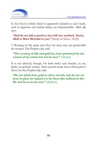 www.islamhouse.com


6) Any food or drink which is apparently harmful to one’s body,
such as cigarettes and similar things, are impermissible. Allah ()
says:
 “And do not kill yourselves (nor kill one another). Surely,
 Allah is Most Merciful to you.” [Surah an-Nisaa´ (4):29]

7) Wearing of silk, gold, and silver for men; they are permissible
for women. The Prophet () said:
 “The wearing of silk and gold has been permitted for the
 women of my nation but not its men.” (Ahmad)

It is not allowed, though, for both males and females, to eat,
drink, or perform wudoo´ from utensils made from either gold or
silver, for the Prophet () said:
 “Do not drink from gold or silver utensils and do not eat
 from its plate for indeed it is for them (the kuffaar) in this
 life and for us in the next.” (Bukhari)




                                98
 