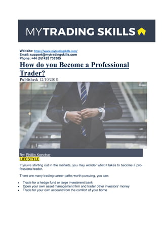 Website: https://www.mytradingskills.com/
Email: support@mytradingskills.com
Phone: +44 (0)1428 738305
How do you Become a Professional
Trader?
Published: 12/10/2018
By: Phillip Konchar
LIFESTYLE
If you’re starting out in the markets, you may wonder what it takes to become a pro-
fessional trader.
There are many trading career paths worth pursuing, you can:
 Trade for a hedge fund or large investment bank
 Open your own asset management firm and trader other investors’ money
 Trade for your own account from the comfort of your home
 