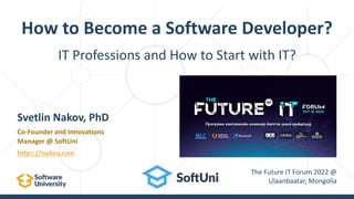 IT Professions and How to Start with IT?
How to Become a Software Developer?
Svetlin Nakov, PhD
Co-Founder and Innovations
Manager @ SoftUni
https://nakov.com
The Future IT Forum 2022 @
Ulaanbaatar, Mongolia
 