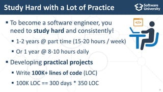  To become a software engineer, you
need to study hard and consistently!
 1-2 years @ part time (15-20 hours / week)
 Or 1 year @ 8-10 hours daily
 Developing practical projects
 Write 100K+ lines of code (LOC)
 100K LOC == 300 days * 350 LOC
Study Hard with a Lot of Practice
11
 