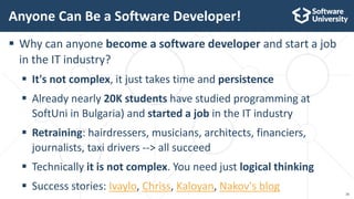 16
 Why can anyone become a software developer and start a job
in the IT industry?
 It's not complex, it just takes time and persistence
 Already nearly 20K students have studied programming at
SoftUni in Bulgaria) and started a job in the IT industry
 Retraining: hairdressers, musicians, architects, financiers,
journalists, taxi drivers --> all succeed
 Technically it is not complex. You need just logical thinking
 Success stories: Ivaylo, Chriss, Kaloyan, Nakov's blog
Anyone Can Be a Software Developer!
 
