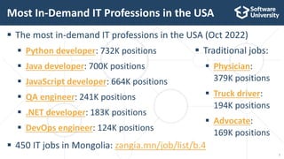 7
 The most in-demand IT professions in the USA (Oct 2022)
 Python developer: 732K positions
 Java developer: 700K positions
 JavaScript developer: 664K positions
 QA engineer: 241K positions
 .NET developer: 183K positions
 DevOps engineer: 124K positions
 450 IT jobs in Mongolia: zangia.mn/job/list/b.4
Most In-Demand IT Professions in the USA
 Traditional jobs:
 Physician:
379K positions
 Truck driver:
194K positions
 Advocate:
169K positions
 