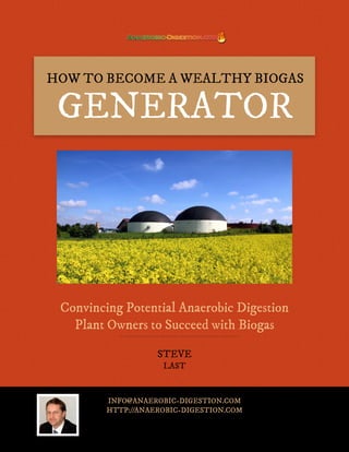 HOW TO BECOME A WEALTHY BIOGAS

 GENERATOR




 Convincing Potential Anaerobic Digestion
   Plant Owners to Succeed with Biogas

                    STEVE
                     LAST



         INFO@ANAEROBIC-DIGESTION.COM
         HTTP://ANAEROBIC-DIGESTION.COM
 