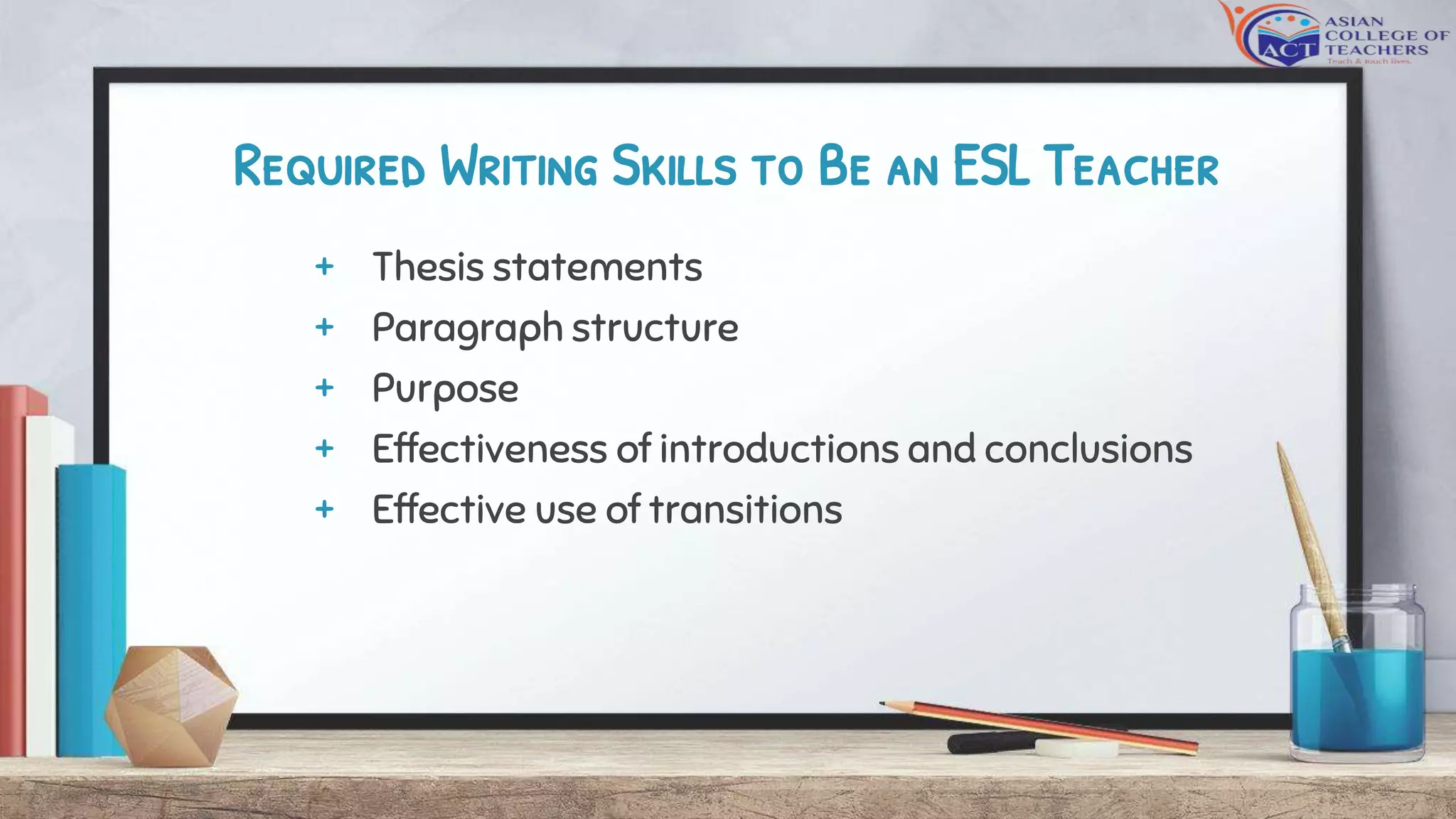 Required Writing Skills to Be an ESL Teacher
+ Thesis statements
+ Paragraph structure
+ Purpose
+ Effectiveness of introductions and conclusions
+ Effective use of transitions
 