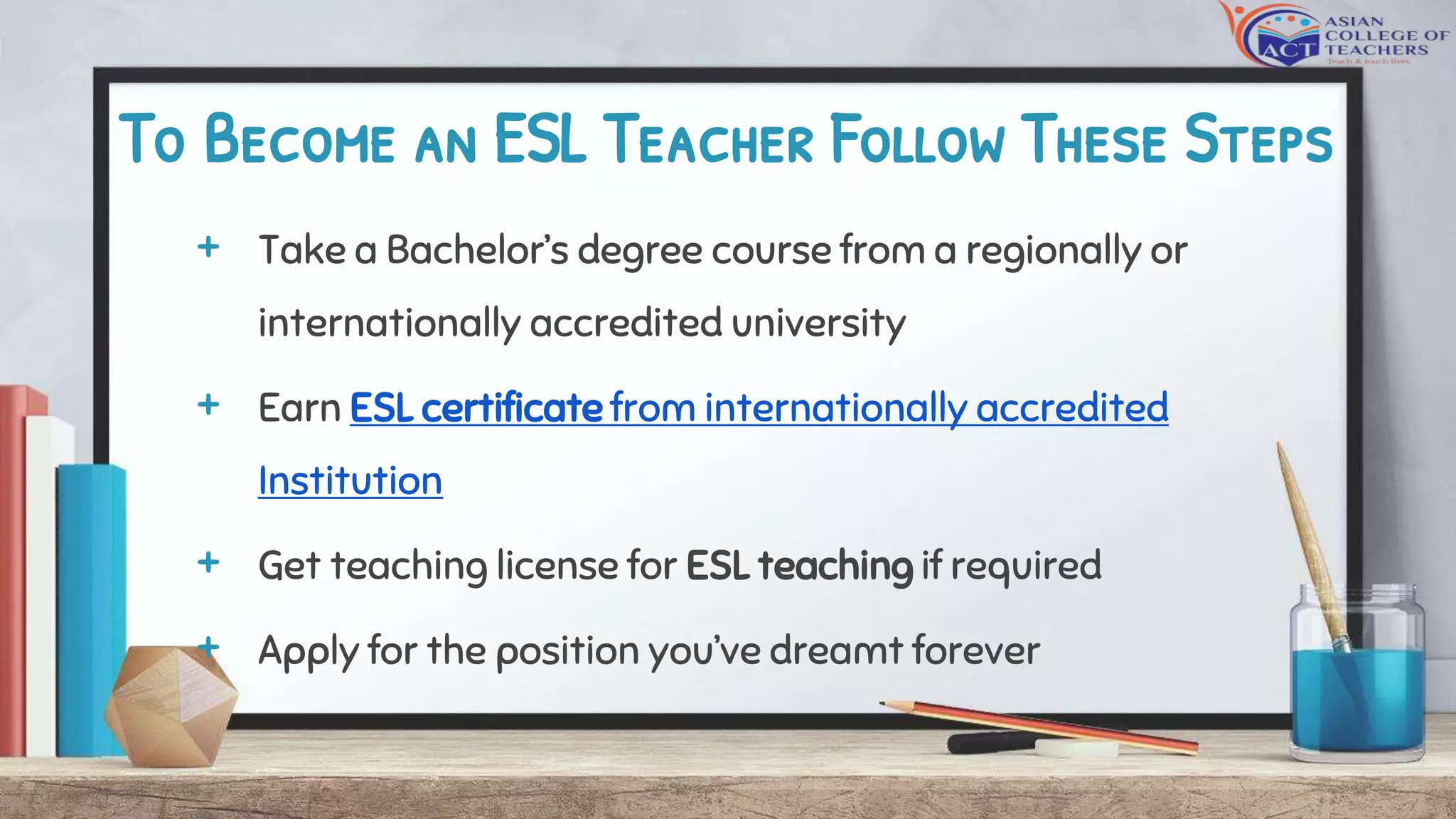 To Become an ESL Teacher Follow These Steps
+ Take a Bachelor’s degree course from a regionally or
internationally accredited university
+ Earn ESL certificate from internationally accredited
Institution
+ Get teaching license for ESL teaching if required
+ Apply for the position you’ve dreamt forever
 