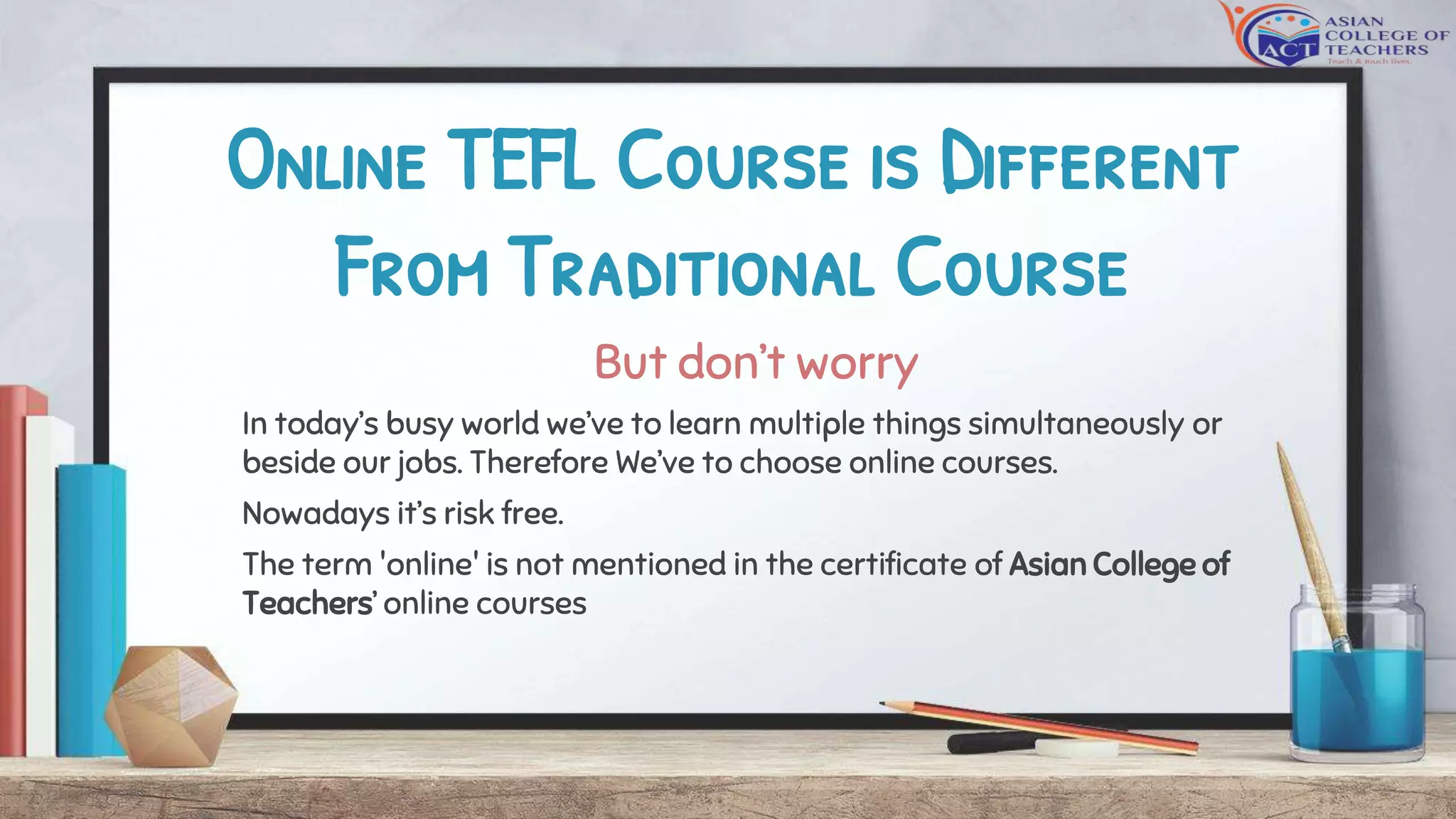 Online TEFL Course is Different
From Traditional Course
But don’t worry
In today’s busy world we’ve to learn multiple things simultaneously or
beside our jobs. Therefore We’ve to choose online courses.
Nowadays it’s risk free.
The term 'online' is not mentioned in the certificate of Asian College of
Teachers’ online courses
 