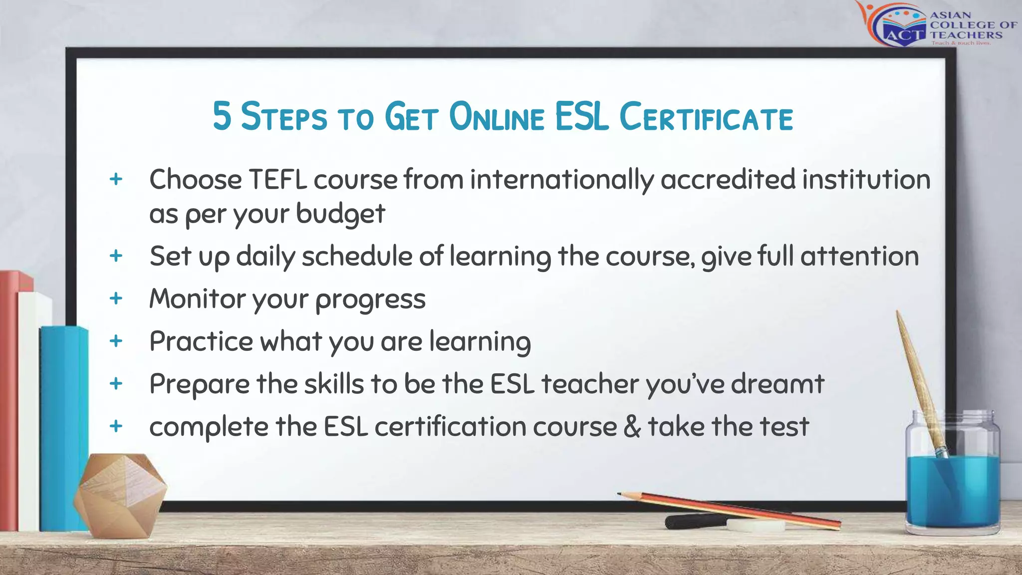 5 Steps to Get Online ESL Certificate
+ Choose TEFL course from internationally accredited institution
as per your budget
+ Set up daily schedule of learning the course, give full attention
+ Monitor your progress
+ Practice what you are learning
+ Prepare the skills to be the ESL teacher you’ve dreamt
+ complete the ESL certification course & take the test
 