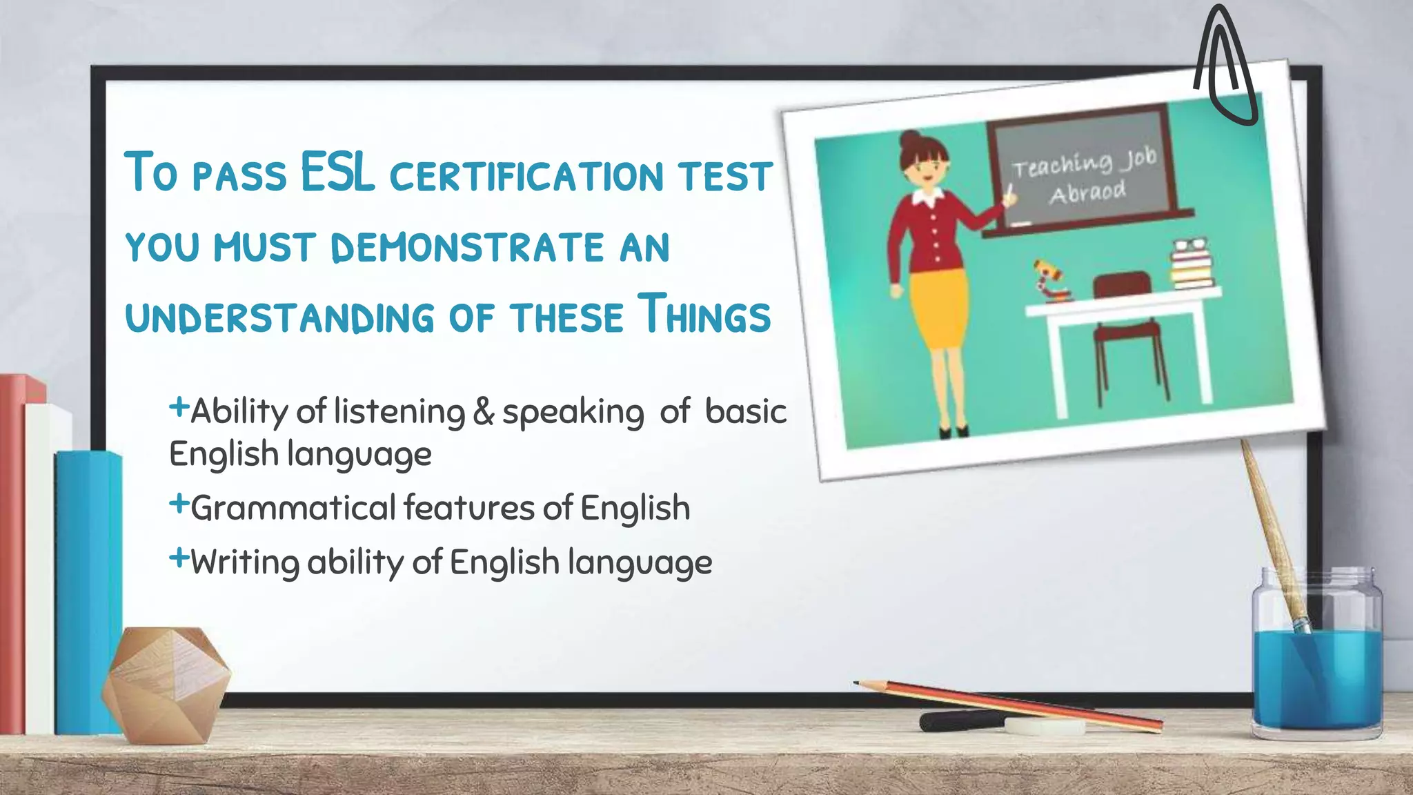 To pass ESL certification test
you must demonstrate an
understanding of these Things
+Ability of listening & speaking of basic
English language
+Grammatical features of English
+Writing ability of English language
 