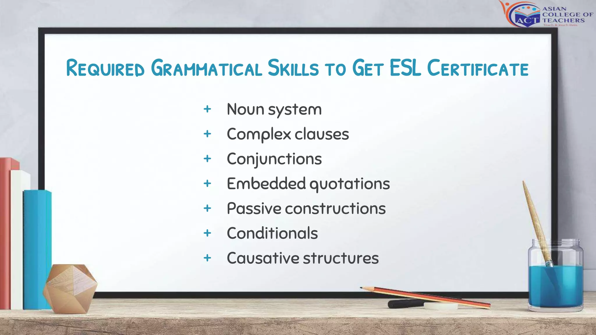 Required Grammatical Skills to Get ESL Certificate
+ Noun system
+ Complex clauses
+ Conjunctions
+ Embedded quotations
+ Passive constructions
+ Conditionals
+ Causative structures
 
