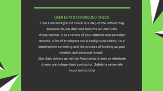 UBER EATS BACKGROUND CHECK
Uber Eats background check is a step of the onboarding
sessions to join Uber and become an Uber Eats
driver/partner. It is a review of your criminal and personal
records. A lot of employers run a background check, it's a
employment screening and the process of looking up your
criminal and personal record.
Uber Eats drivers as well as Postmates drivers or rideshare
drivers are independent contractor. Safety is extremely
important to Uber
 