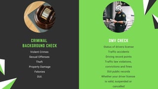 DMV CHECK
Status of drivers license
Traffic accidents
Driving record points
Traffic law violations,
convictions and fines
DUI public records
Whether your driver license
is valid, suspended or
cancelled
CRIMINAL
BACKGROUND CHECK
Violent Crimes 
Sexual Offenses 
Theft 
Property Damage
Felonies
DUI.
 
