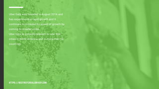 HTTPS://BESTREFERRALDRIVER.COM
Uber Eats was founded in August 2014 and
has experienced a rapid growth and it
continues to increase its speed of growth by
coming to smaller cities.
Uber Eats is currently present in over 300
cities in North America and in more than 13
countries.
 