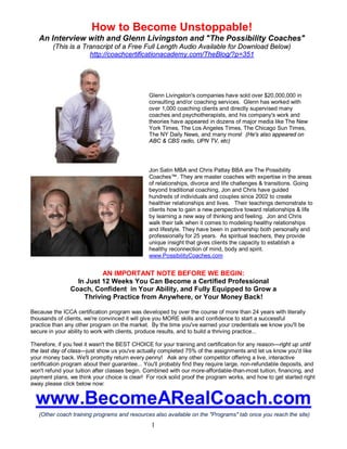 How to Become Unstoppable! 
An Interview with and Glenn Livingston and "The Possibility Coaches" 
(This is a Transcript of a Free Full Length Audio Available for Download Below) 
http://coachcertificationacademy.com/TheBlog/?p=351 
Glenn Livingston's companies have sold over $20,000,000 in 
consulting and/or coaching services. Glenn has worked with 
over 1,000 coaching clients and directly supervised many 
coaches and psychotherapists, and his company's work and 
theories have appeared in dozens of major media like The New 
York Times, The Los Angeles Times, The Chicago Sun Times, 
The NY Daily News, and many more! (He's also appeared on 
ABC & CBS radio, UPN TV, etc) 
Jon Satin MBA and Chris Pattay BBA are The Possibility 
Coaches™. They are master coaches with expertise in the areas 
of relationships, divorce and life challenges & transitions. Going 
beyond traditional coaching, Jon and Chris have guided 
hundreds of individuals and couples since 2002 to create 
healthier relationships and lives. Their teachings demonstrate to 
clients how to gain a new perspective toward relationships & life 
by learning a new way of thinking and feeling. Jon and Chris 
walk their talk when it comes to modeling healthy relationships 
and lifestyle. They have been in partnership both personally and 
professionally for 25 years. As spiritual teachers, they provide 
unique insight that gives clients the capacity to establish a 
healthy reconnection of mind, body and spirit. 
www.PossibilityCoaches.com 
AN IMPORTANT NOTE BEFORE WE BEGIN: 
In Just 12 Weeks You Can Become a Certified Professional 
Coach, Confident in Your Ability, and Fully Equipped to Grow a 
Thriving Practice from Anywhere, or Your Money Back! 
Because the ICCA certification program was developed by over the course of more than 24 years with literally 
thousands of clients, we're convinced it will give you MORE skills and confidence to start a successful 
practice than any other program on the market. By the time you've earned your credentials we know you'll be 
secure in your ability to work with clients, produce results, and to build a thriving practice... 
Therefore, if you feel it wasn't the BEST CHOICE for your training and certification for any reason—right up until 
the last day of class—just show us you've actually completed 75% of the assignments and let us know you'd like 
your money back. We'll promptly return every penny! Ask any other competitor offering a live, interactive 
certification program about their guarantee... You'll probably find they require large, non-refundable deposits, and 
won't refund your tuition after classes begin. Combined with our more-affordable-than-most tuition, financing, and 
payment plans, we think your choice is clear! For rock solid proof the program works, and how to get started right 
away please click below now: 
www.BecomeARealCoach.com 
(Other coach training programs and resources also available on the "Programs" tab once you reach the site) 
1 
 