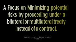 A Focus on Minimizing potential
risks by proceeding under a
bilateralormultilateraltreaty
insteadofacontract.
PRESENTED BY: CHANAKYA KENE;
UG20-47
 