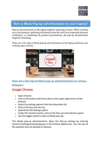 Pop-up advertisements on the laptop might be annoying at times. While working
on a crucial project, gathering information from the web for an important business
conference, or completing the product presentations, the pop-up advertisement
might be frustrating.
There are a few tips to block pop-up advertisements on the laptop and keep your
working space ad-free.
Here are a few tips to block pop-up advertisements on various
browsers:
Google Chrome
 Open Chrome
 Click on the button with three dots on the upper right corner of the
browser
 Select the settings options from the drop-down list
 Click on Privacy and security
 Expand the Site Settings option
 Under the Content section, click on the Pop-ups and redirects option
 Use the toggle switch to allow or block pop-ups.
This blocks pop-up advertisements. Open the Pop-up settings by entering
chrome://settings/content/popups in the Chrome address bar. You can see all
the websites that are blocked or allowed.
How to Block Pop-up Advertisements on your Laptop?
 