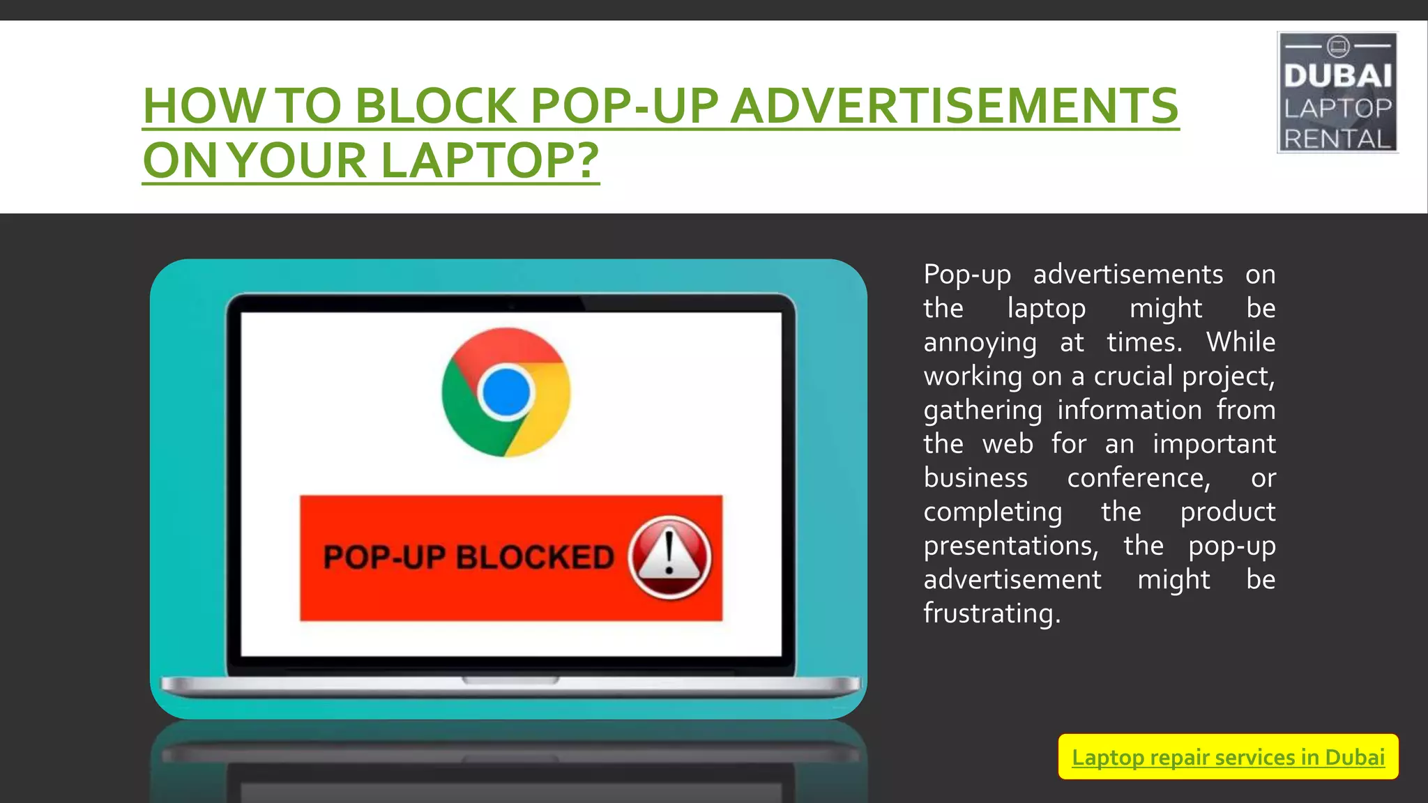 HOWTO BLOCK POP-UP ADVERTISEMENTS
ONYOUR LAPTOP?
Pop-up advertisements on
the laptop might be
annoying at times. While
working on a crucial project,
gathering information from
the web for an important
business conference, or
completing the product
presentations, the pop-up
advertisement might be
frustrating.
Laptop repair services in Dubai
 