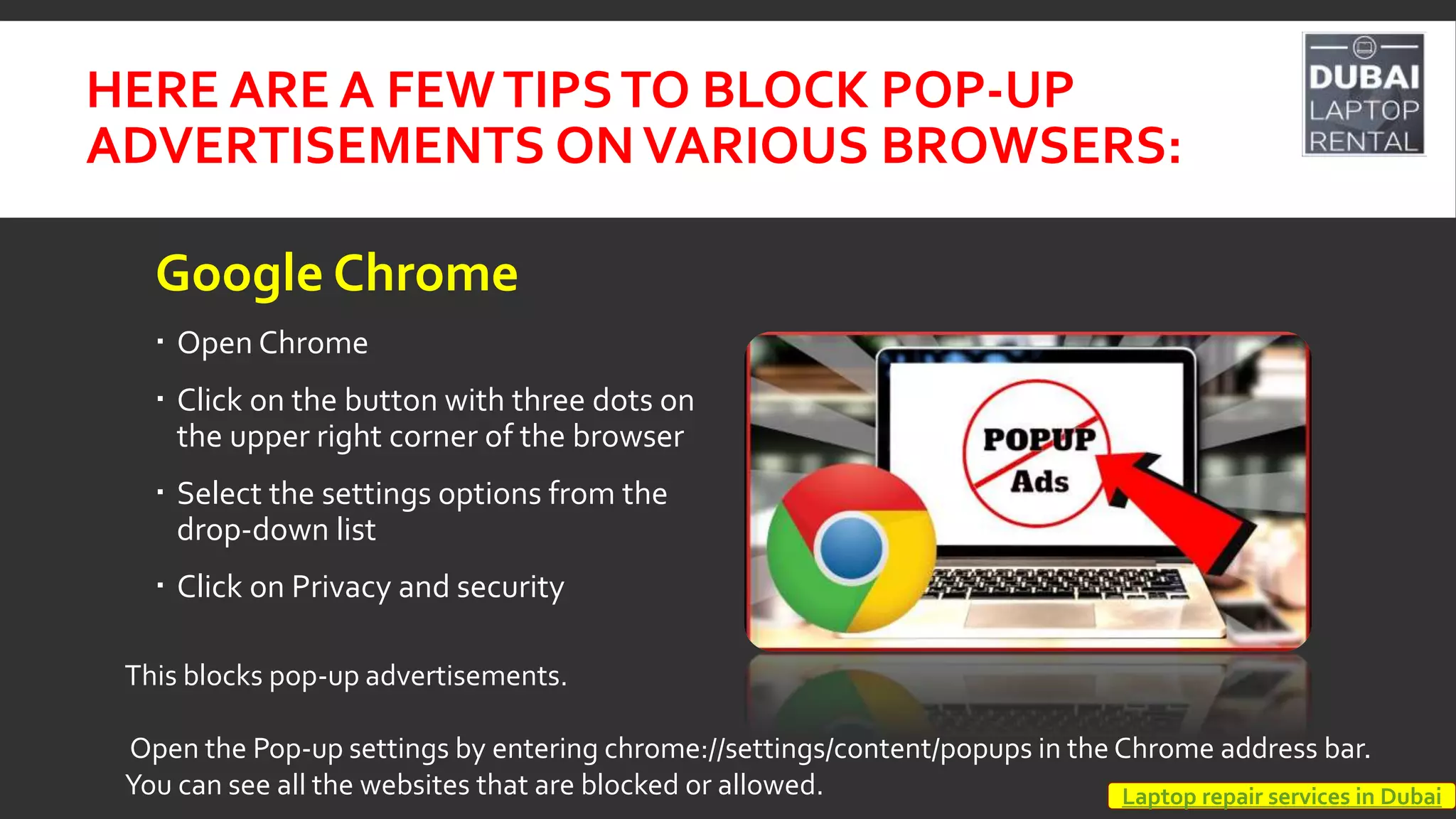 HERE ARE A FEWTIPSTO BLOCK POP-UP
ADVERTISEMENTS ONVARIOUS BROWSERS:
Google Chrome
 Open Chrome
 Click on the button with three dots on
the upper right corner of the browser
 Select the settings options from the
drop-down list
 Click on Privacy and security
This blocks pop-up advertisements.
Open the Pop-up settings by entering chrome://settings/content/popups in the Chrome address bar.
You can see all the websites that are blocked or allowed. Laptop repair services in Dubai
 