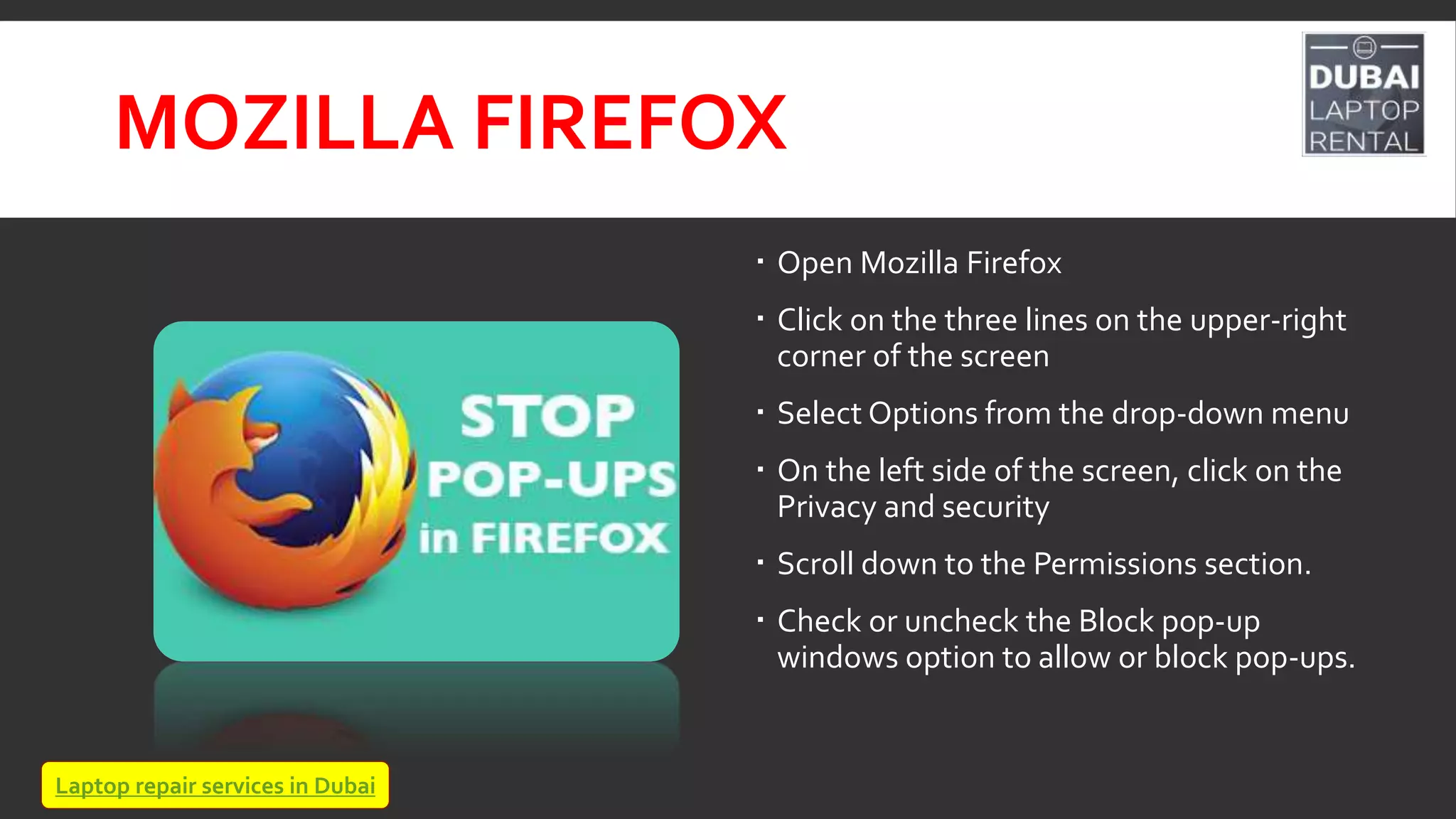 MOZILLA FIREFOX
 Open Mozilla Firefox
 Click on the three lines on the upper-right
corner of the screen
 Select Options from the drop-down menu
 On the left side of the screen, click on the
Privacy and security
 Scroll down to the Permissions section.
 Check or uncheck the Block pop-up
windows option to allow or block pop-ups.
Laptop repair services in Dubai
 